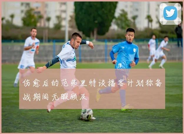 伤愈后的范弗里特谈播客计划称备战期间无暇顾及