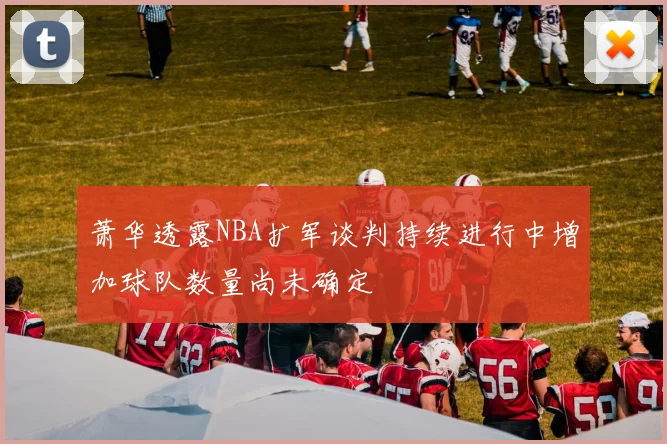 萧华透露NBA扩军谈判持续进行中增加球队数量尚未确定
