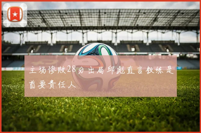 主场惨败28分出局邱彪直言教练是首要责任人