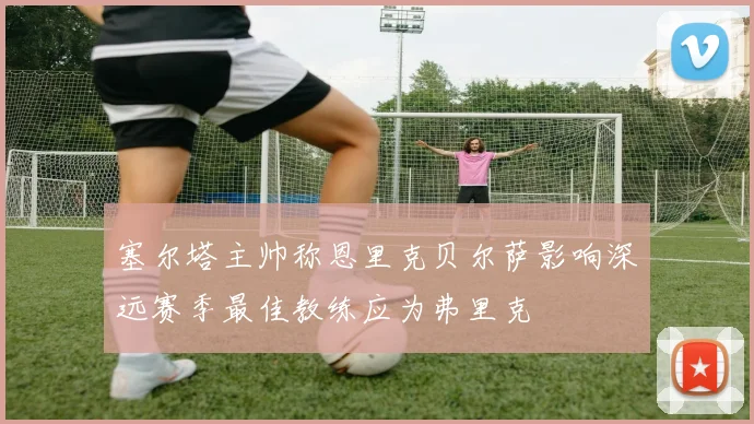 塞尔塔主帅称恩里克贝尔萨影响深远赛季最佳教练应为弗里克