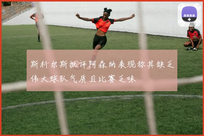 斯科尔斯批评阿森纳表现称其缺乏伟大球队气质且比赛乏味