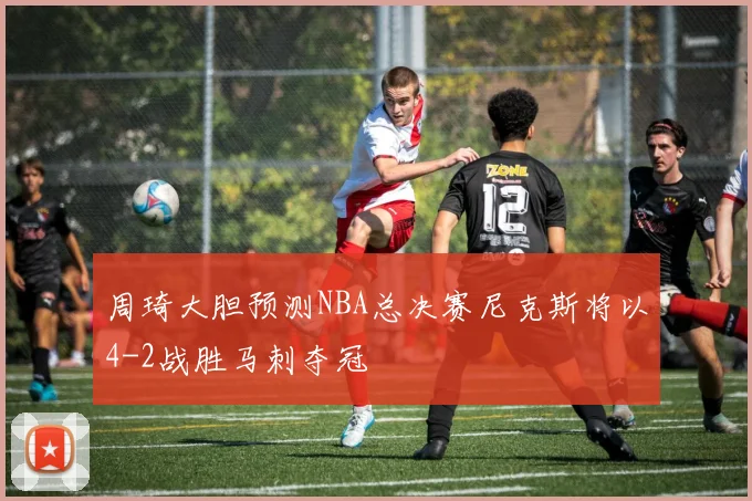 周琦大胆预测NBA总决赛尼克斯将以4-2战胜马刺夺冠