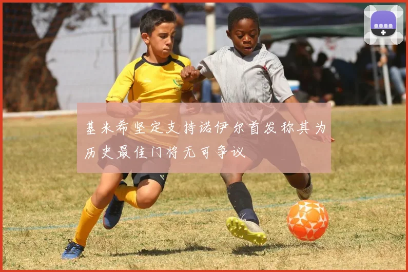 基米希坚定支持诺伊尔首发称其为历史最佳门将无可争议