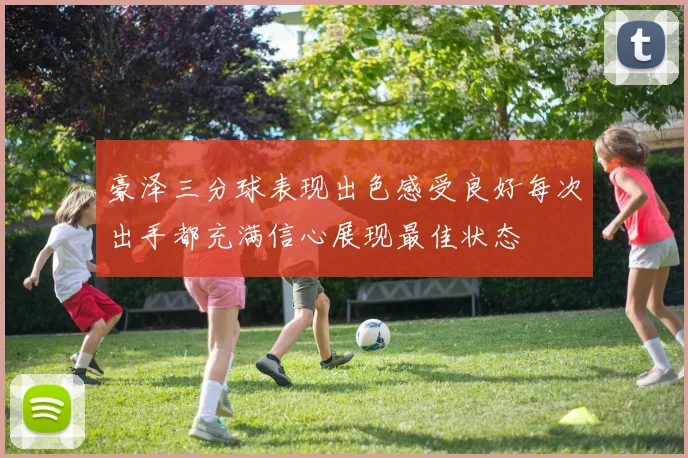 豪泽三分球表现出色感受良好每次出手都充满信心展现最佳状态