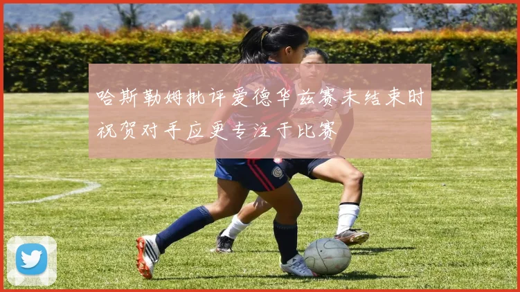 哈斯勒姆批评爱德华兹赛未结束时祝贺对手应更专注于比赛