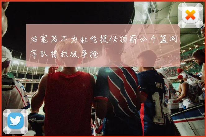 活塞若不为杜伦提供顶薪公牛篮网等队将积极争抢