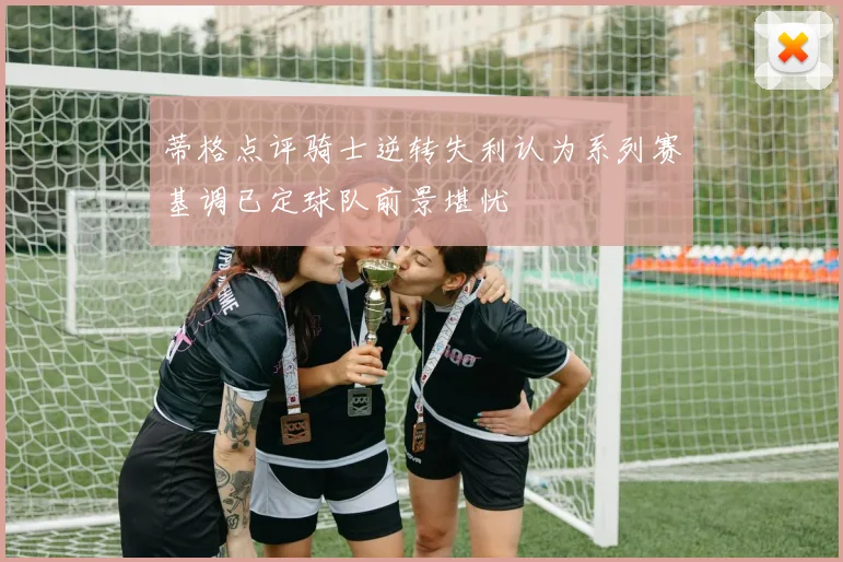 蒂格点评骑士逆转失利认为系列赛基调已定球队前景堪忧