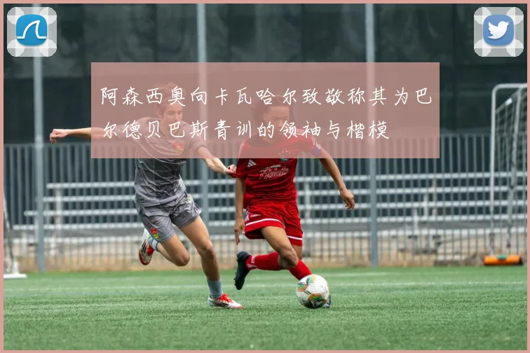 阿森西奥向卡瓦哈尔致敬称其为巴尔德贝巴斯青训的领袖与楷模