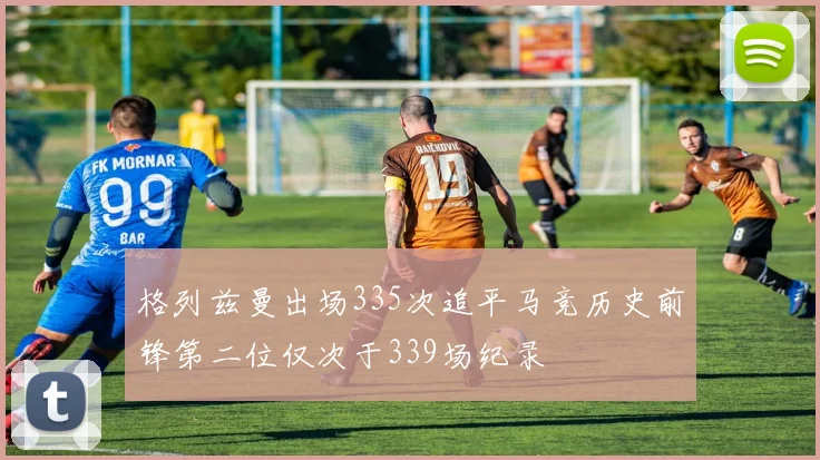 格列兹曼出场335次追平马竞历史前锋第二位仅次于339场纪录