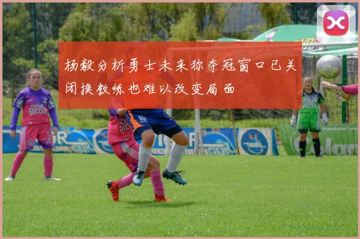 杨毅分析勇士未来称夺冠窗口已关闭换教练也难以改变局面