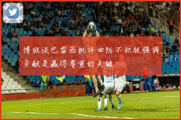 博班谈巴雷西批评回防不积极强调贡献是赢得尊重的关键