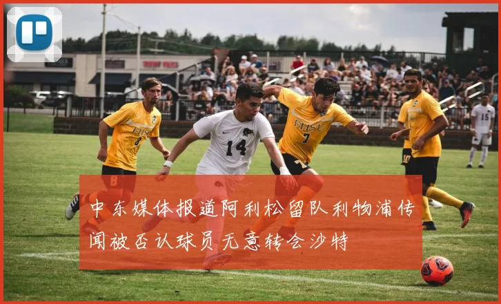 中东媒体报道阿利松留队利物浦传闻被否认球员无意转会沙特